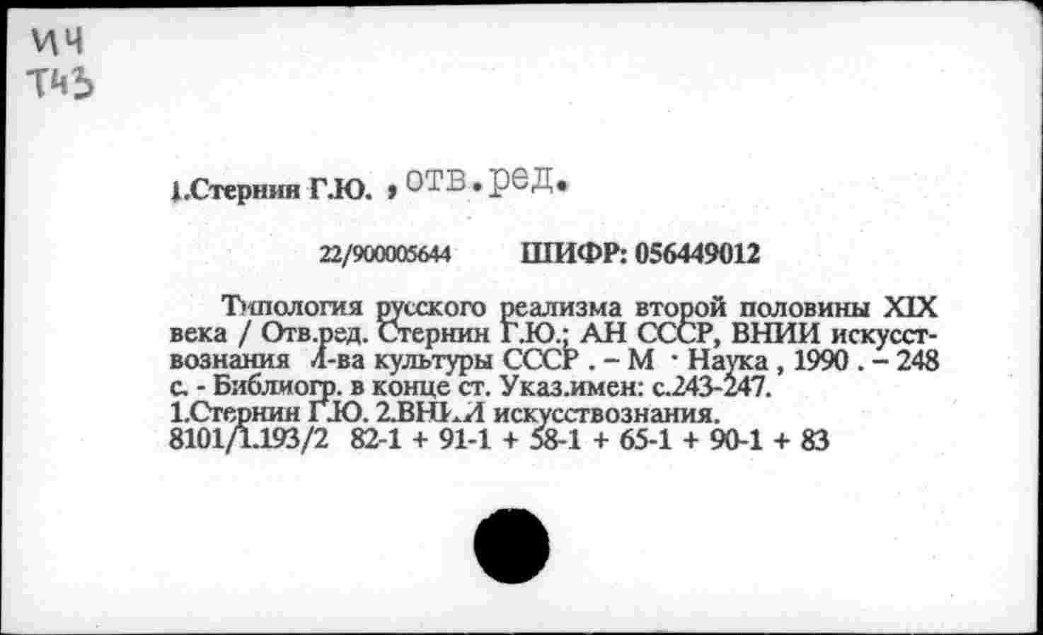 ﻿ич Тй5
1 .Стернин ГЮ. > отв • РеД’
22/900005644 ШИФР: 056449012
Ъитология русского реализма второй половины XIX века / Отв.ред. Стернин Г.Ю.: АН СССР, ВНИИ искусствознания 4-ва культуры СССР . - М • Наука , 1990 . - 248 с. - Библиогр. в конце ст. Указ.имен: с.243-247.
ЬСтернин ГЮ. 2.ВНЕИ искусствознания.
8101Д.193/2 82-1 + 91-1 + 58-1 + 65-1 + 90-1 + 83